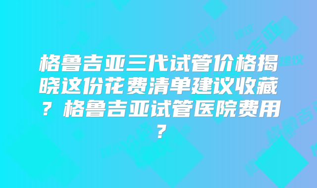 格鲁吉亚三代试管价格揭晓这份花费清单建议收藏？格鲁吉亚试管医院费用？