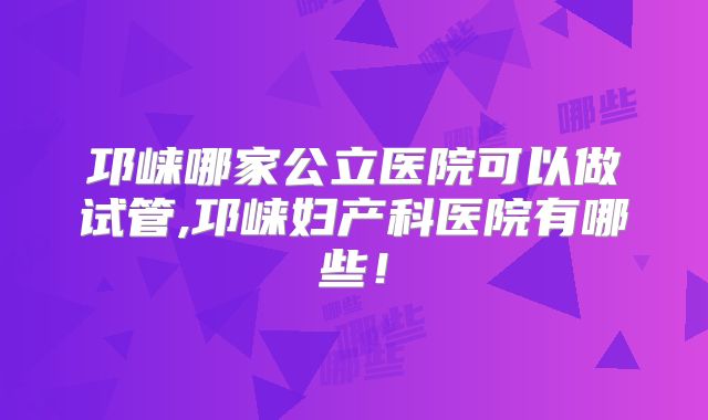 邛崃哪家公立医院可以做试管,邛崃妇产科医院有哪些！