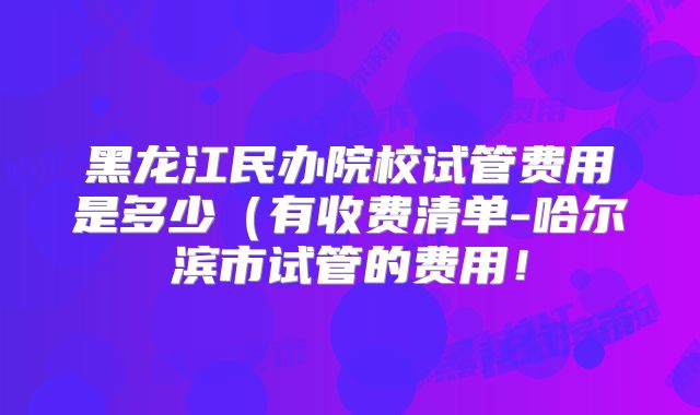黑龙江民办院校试管费用是多少（有收费清单-哈尔滨市试管的费用！