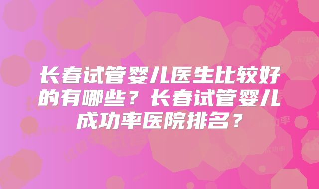 长春试管婴儿医生比较好的有哪些?长春试管婴儿成功率医院排名?