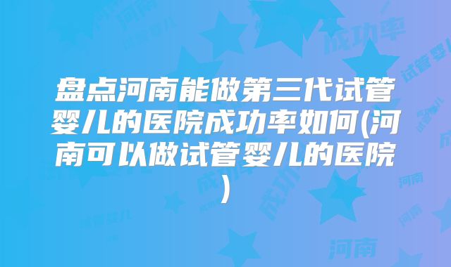 盘点河南能做第三代试管婴儿的医院成功率如何(河南可以做试管婴儿的医院)