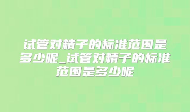 试管对精子的标准范围是多少呢_试管对精子的标准范围是多少呢