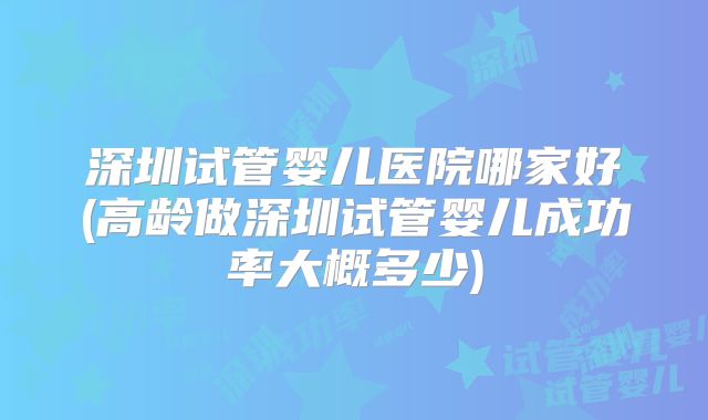 深圳试管婴儿医院哪家好(高龄做深圳试管婴儿成功率大概多少)
