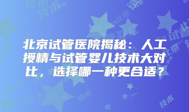 北京试管医院揭秘：人工授精与试管婴儿技术大对比，选择哪一种更合适？