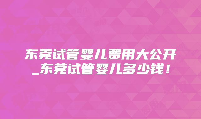 东莞试管婴儿费用大公开_东莞试管婴儿多少钱！