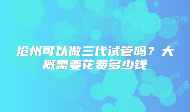 沧州可以做三代试管吗？大概需要花费多少钱