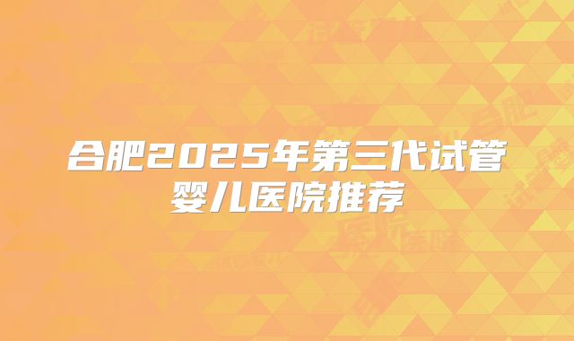 合肥2025年第三代试管婴儿医院推荐