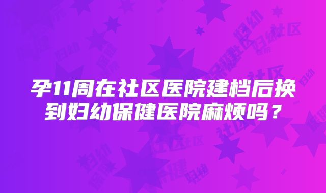 孕11周在社区医院建档后换到妇幼保健医院麻烦吗？