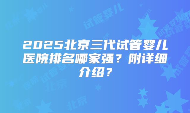 2025北京三代试管婴儿医院排名哪家强？附详细介绍？