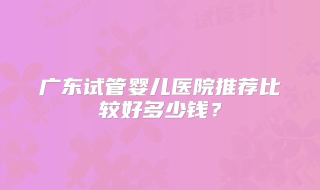 广东试管婴儿医院推荐比较好多少钱？