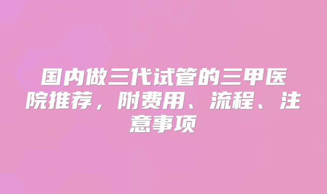 国内做三代试管的三甲医院推荐，附费用、流程、注意事项
