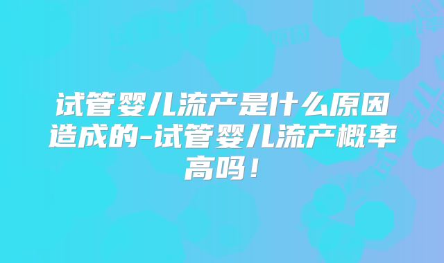 试管婴儿流产是什么原因造成的-试管婴儿流产概率高吗！