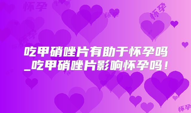吃甲硝唑片有助于怀孕吗_吃甲硝唑片影响怀孕吗！