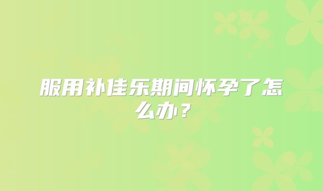 服用补佳乐期间怀孕了怎么办？