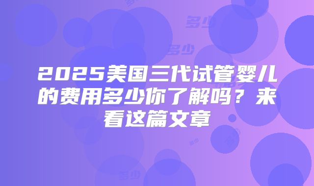 2025美国三代试管婴儿的费用多少你了解吗?来看这篇文章