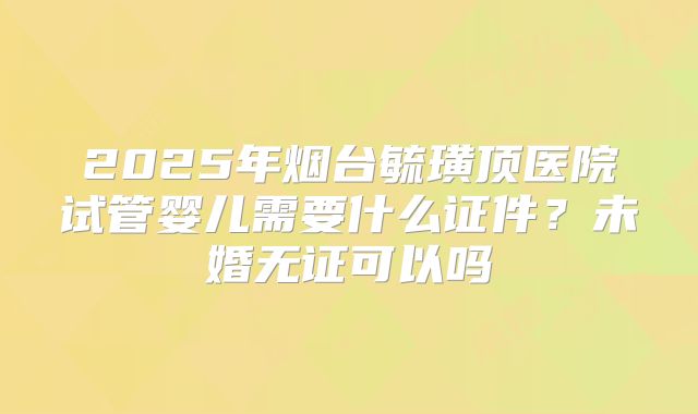 2025年烟台毓璜顶医院试管婴儿需要什么证件？未婚无证可以吗