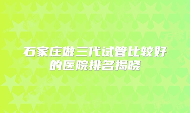石家庄做三代试管比较好的医院排名揭晓
