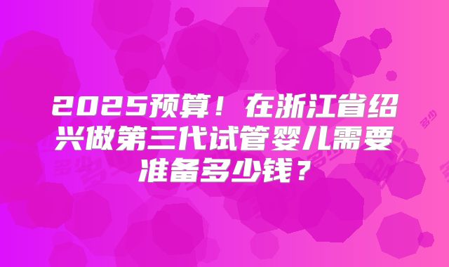 2025预算！在浙江省绍兴做第三代试管婴儿需要准备多少钱？