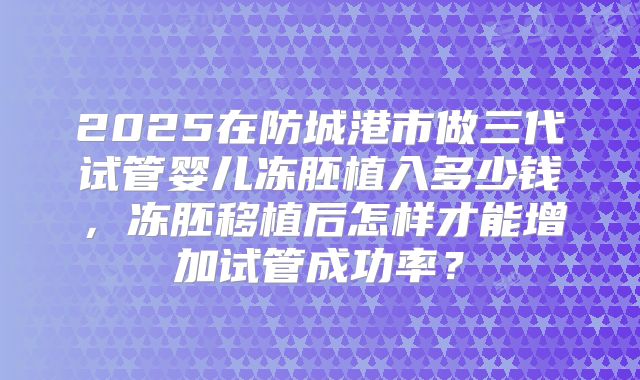 2025在防城港市做三代试管婴儿冻胚植入多少钱，冻胚移植后怎样才能增加试管成功率？