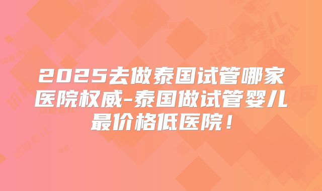 2025去做泰国试管哪家医院权威-泰国做试管婴儿最价格低医院！