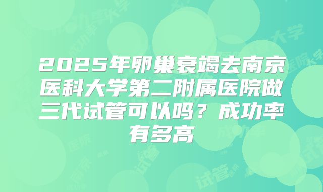 2025年卵巢衰竭去南京医科大学第二附属医院做三代试管可以吗？成功率有多高