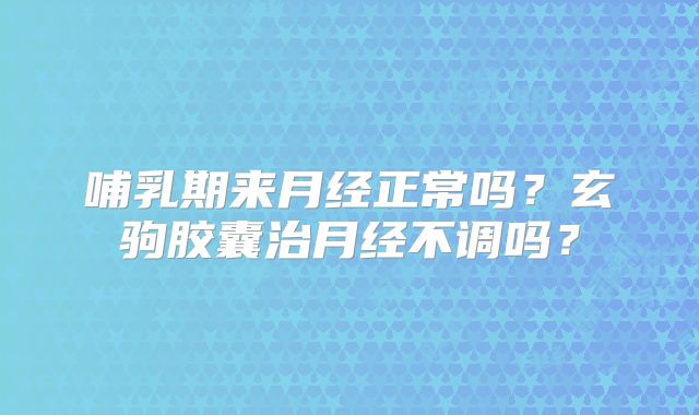 哺乳期来月经正常吗？玄驹胶囊治月经不调吗？
