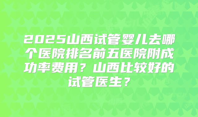 2025山西试管婴儿去哪个医院排名前五医院附成功率费用？山西比较好的试管医生？