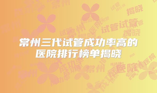 常州三代试管成功率高的医院排行榜单揭晓