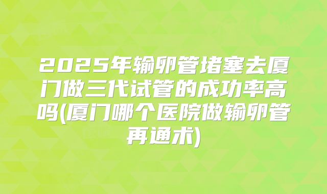 2025年输卵管堵塞去厦门做三代试管的成功率高吗(厦门哪个医院做输卵管再通术)