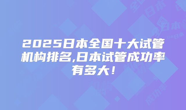 2025日本全国十大试管机构排名,日本试管成功率有多大!