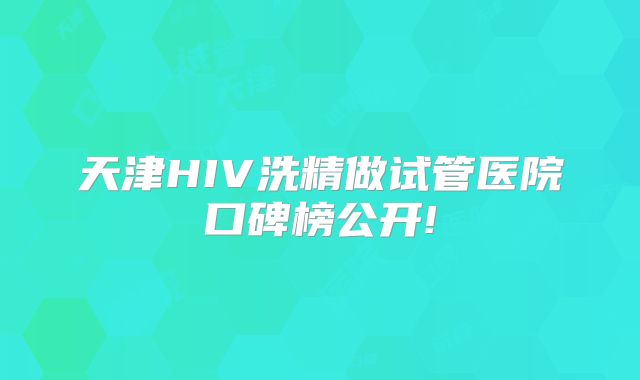 天津HIV洗精做试管医院口碑榜公开!