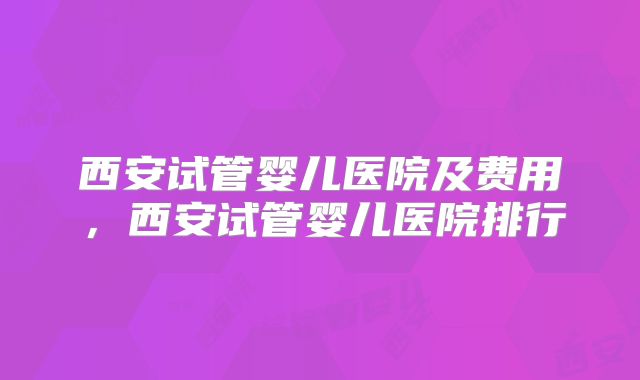 西安试管婴儿医院及费用，西安试管婴儿医院排行