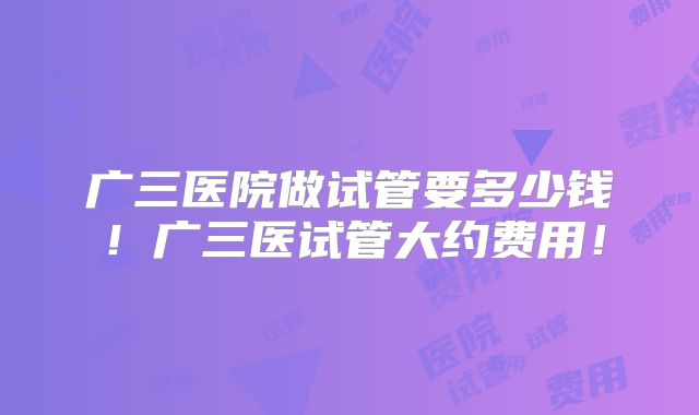 广三医院做试管要多少钱!广三医试管大约费用!