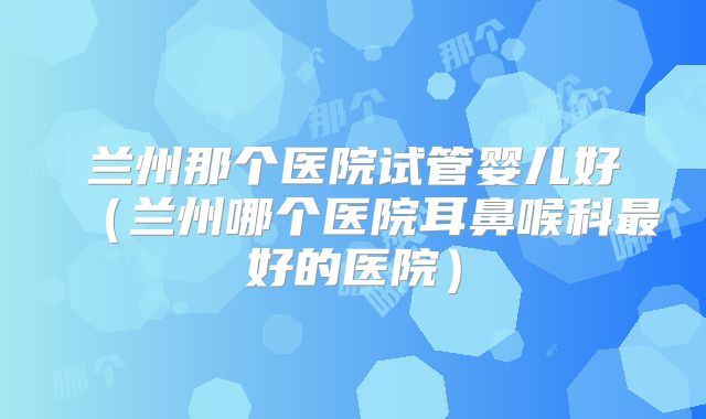 兰州那个医院试管婴儿好（兰州哪个医院耳鼻喉科最好的医院）