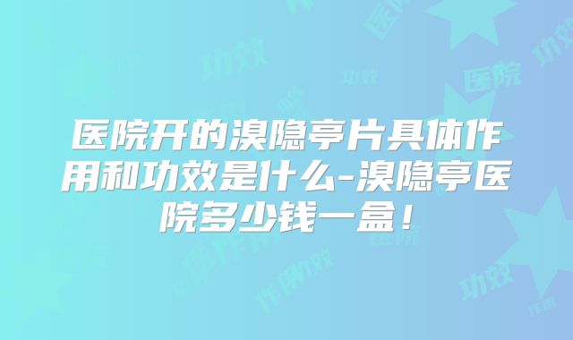 医院开的溴隐亭片具体作用和功效是什么-溴隐亭医院多少钱一盒！