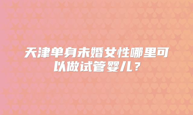 天津单身未婚女性哪里可以做试管婴儿？