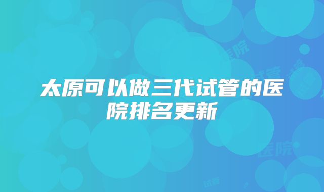 太原可以做三代试管的医院排名更新