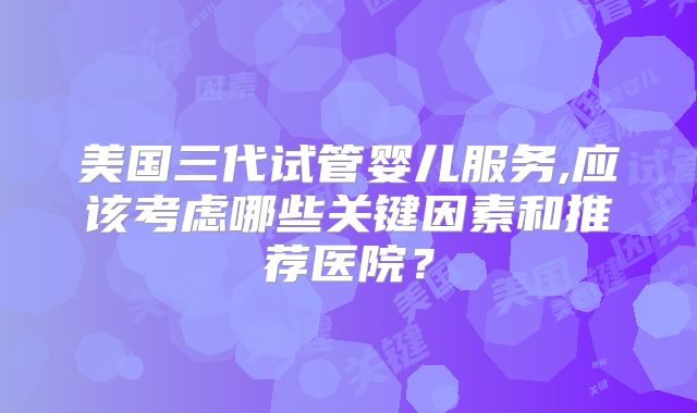 美国三代试管婴儿服务,应该考虑哪些关键因素和推荐医院？