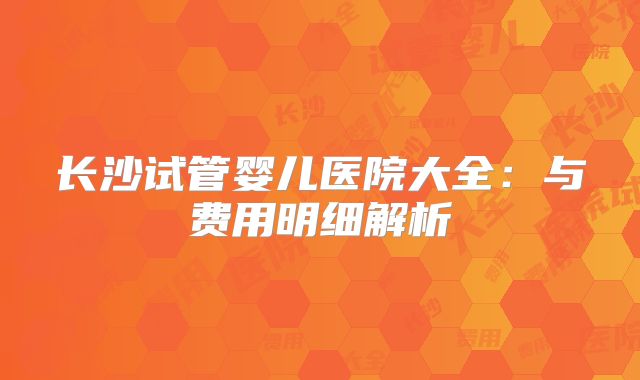长沙试管婴儿医院大全：与费用明细解析