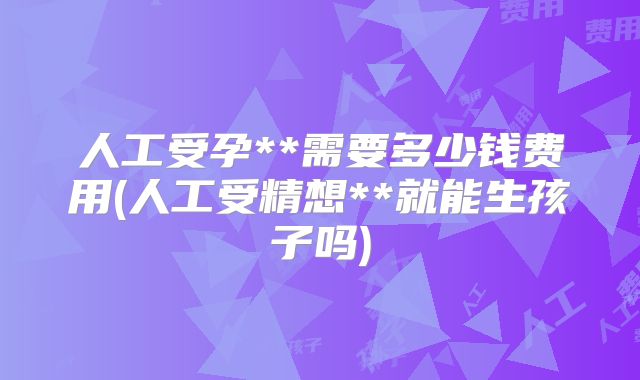 人工受孕**需要多少钱费用(人工受精想**就能生孩子吗)