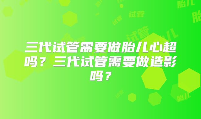 三代试管需要做胎儿心超吗？三代试管需要做造影吗？