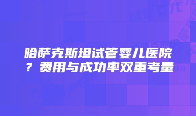 哈萨克斯坦试管婴儿医院？费用与成功率双重考量