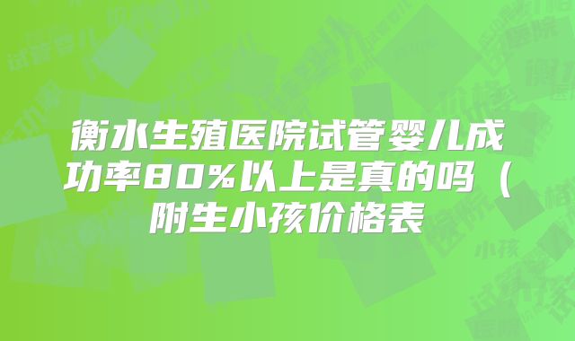 衡水生殖医院试管婴儿成功率80%以上是真的吗（附生小孩价格表