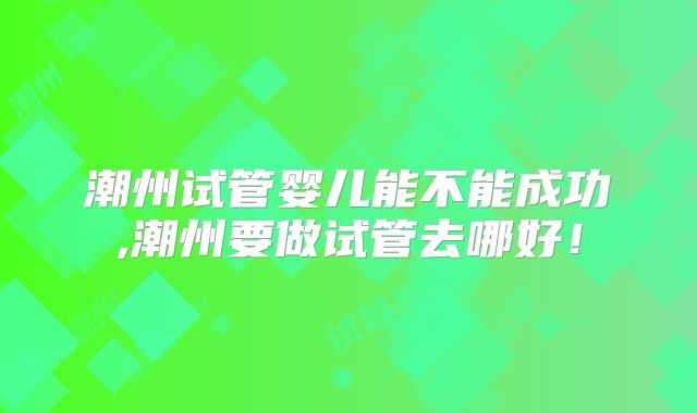 潮州试管婴儿能不能成功,潮州要做试管去哪好!