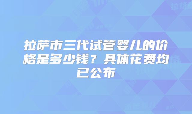 拉萨市三代试管婴儿的价格是多少钱？具体花费均已公布
