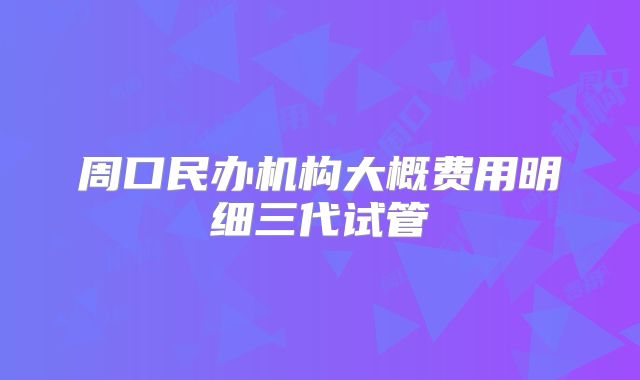 周口民办机构大概费用明细三代试管