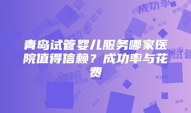 青岛试管婴儿服务哪家医院值得信赖？成功率与花费
