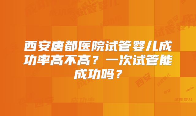 西安唐都医院试管婴儿成功率高不高？一次试管能成功吗？