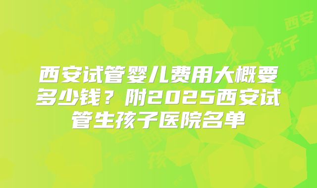 西安试管婴儿费用大概要多少钱？附2025西安试管生孩子医院名单