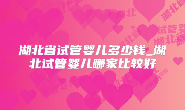 湖北省试管婴儿多少钱_湖北试管婴儿哪家比较好